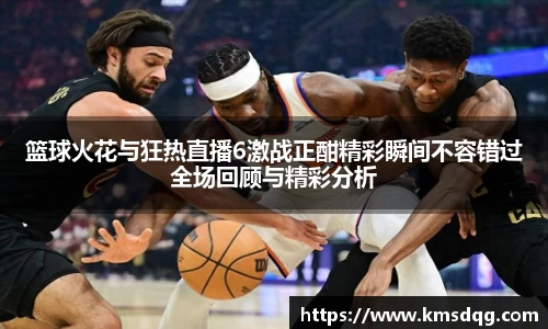 篮球火花与狂热直播6激战正酣精彩瞬间不容错过全场回顾与精彩分析